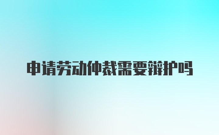 申请劳动仲裁需要辩护吗