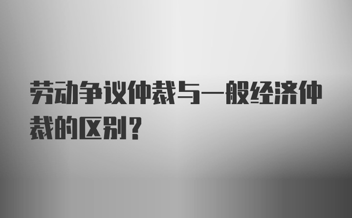 劳动争议仲裁与一般经济仲裁的区别？