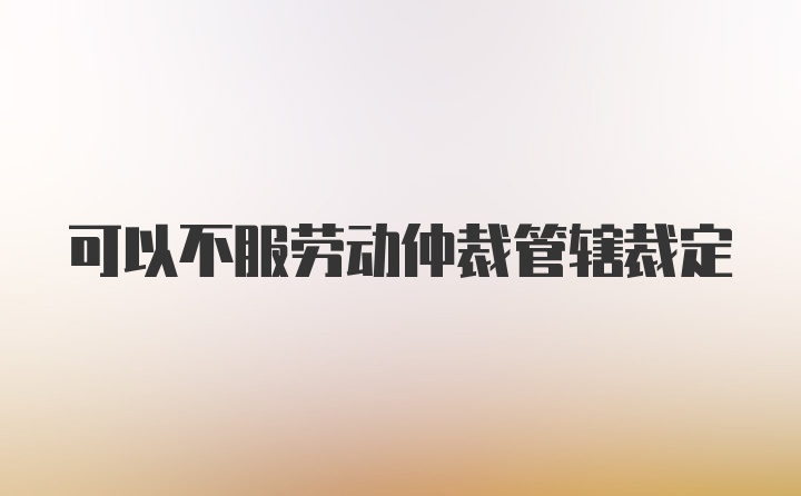 可以不服劳动仲裁管辖裁定