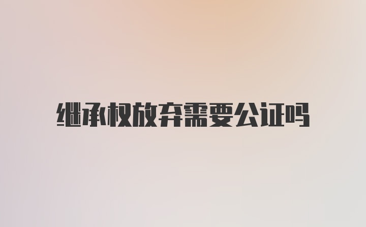 继承权放弃需要公证吗