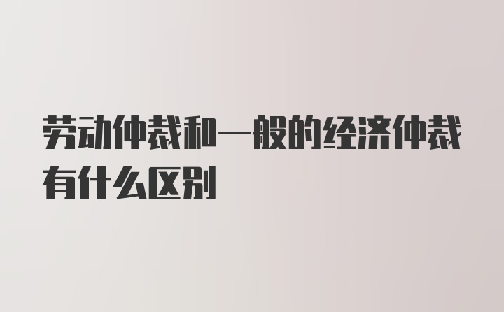 劳动仲裁和一般的经济仲裁有什么区别