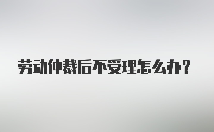 劳动仲裁后不受理怎么办？