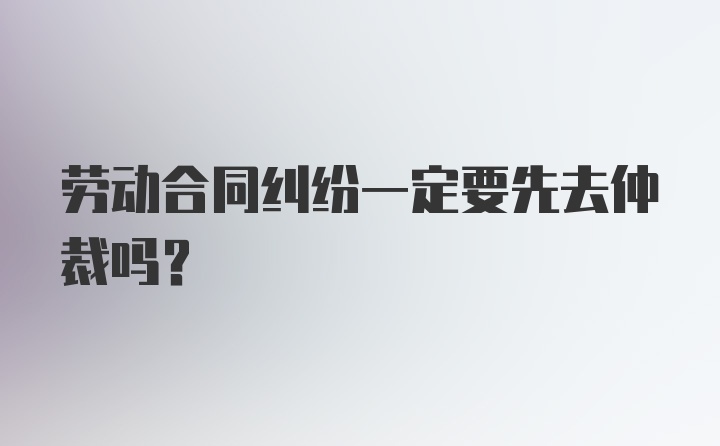 劳动合同纠纷一定要先去仲裁吗？