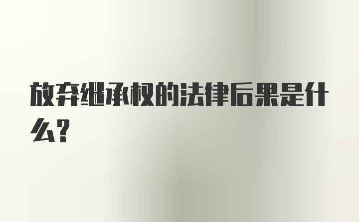 放弃继承权的法律后果是什么?