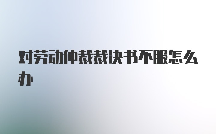 对劳动仲裁裁决书不服怎么办