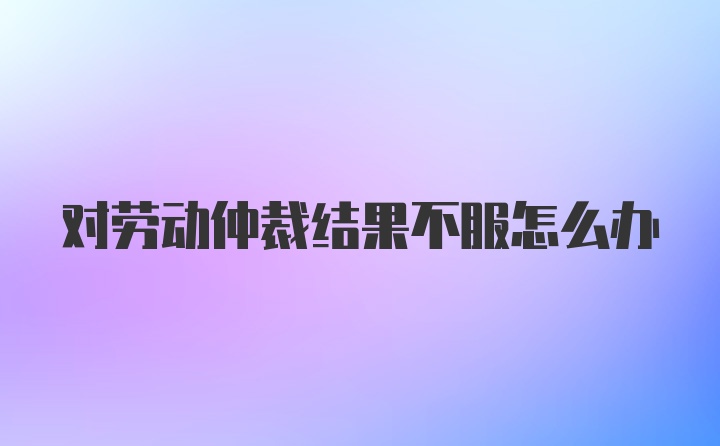 对劳动仲裁结果不服怎么办