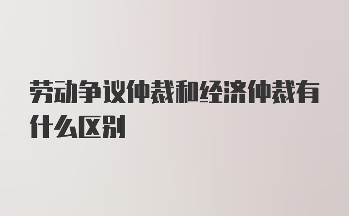 劳动争议仲裁和经济仲裁有什么区别