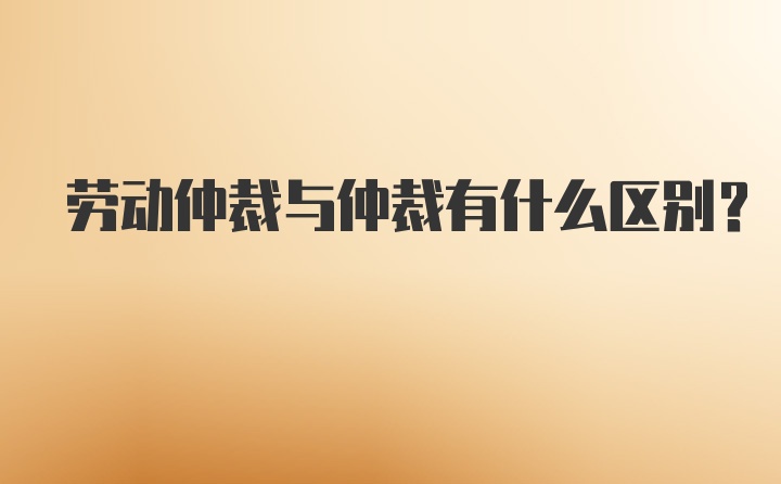 劳动仲裁与仲裁有什么区别？