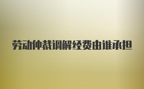 劳动仲裁调解经费由谁承担