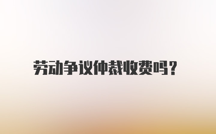 劳动争议仲裁收费吗？