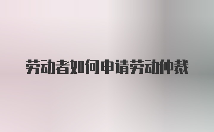 劳动者如何申请劳动仲裁