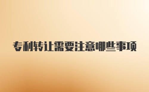 专利转让需要注意哪些事项