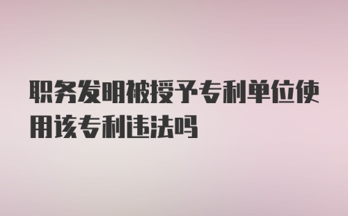 职务发明被授予专利单位使用该专利违法吗