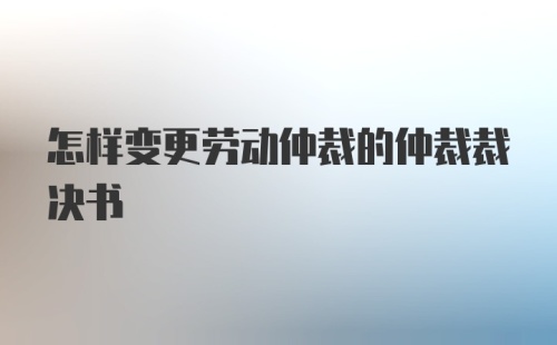 怎样变更劳动仲裁的仲裁裁决书