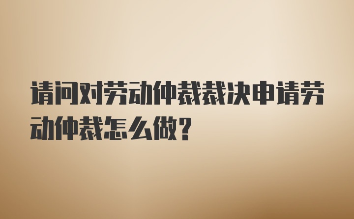 请问对劳动仲裁裁决申请劳动仲裁怎么做？