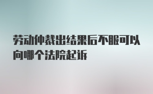 劳动仲裁出结果后不服可以向哪个法院起诉