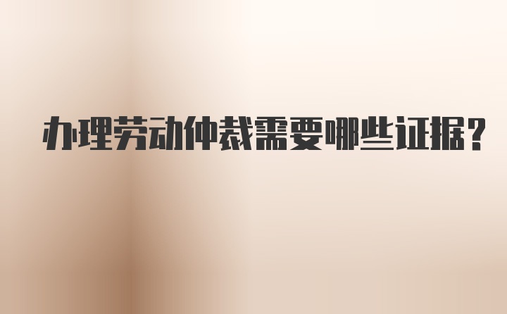 办理劳动仲裁需要哪些证据？