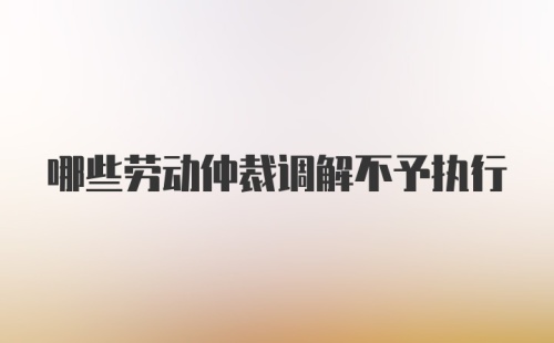 哪些劳动仲裁调解不予执行