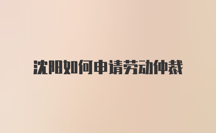 沈阳如何申请劳动仲裁