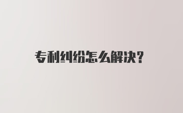 专利纠纷怎么解决？