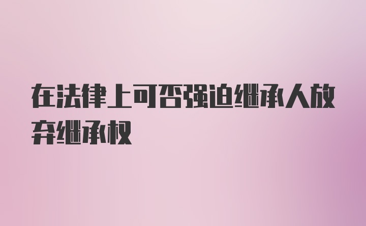 在法律上可否强迫继承人放弃继承权