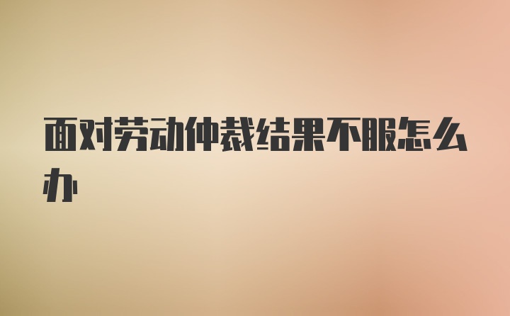 面对劳动仲裁结果不服怎么办