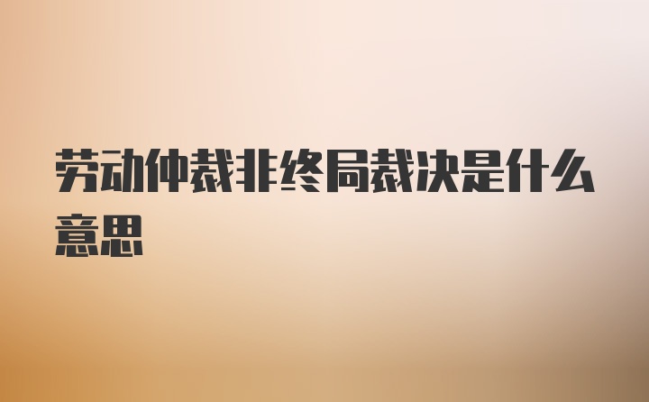 劳动仲裁非终局裁决是什么意思