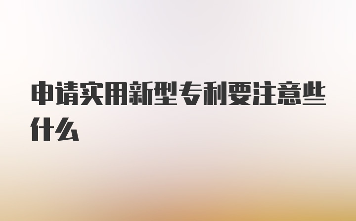 申请实用新型专利要注意些什么