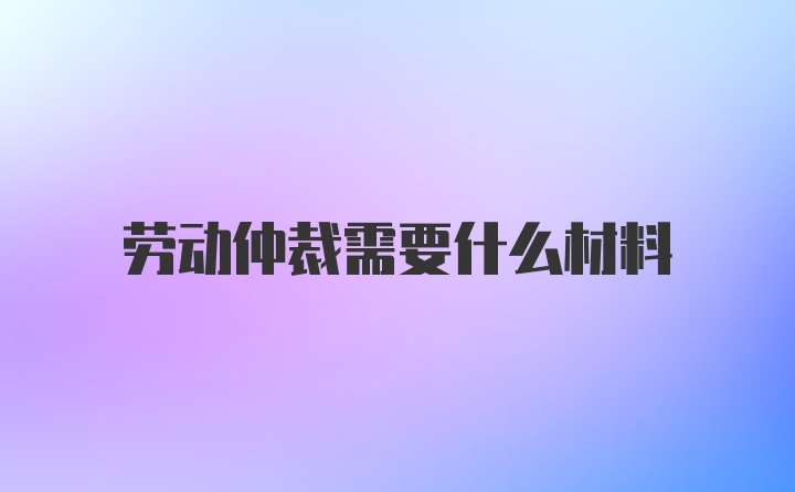 劳动仲裁需要什么材料