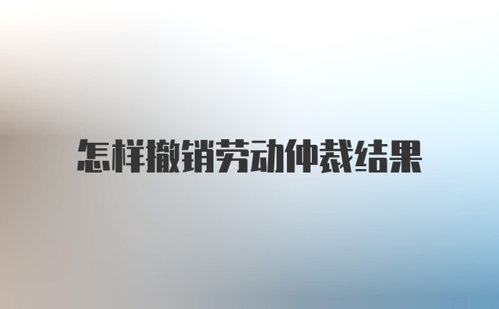 怎样撤销劳动仲裁结果