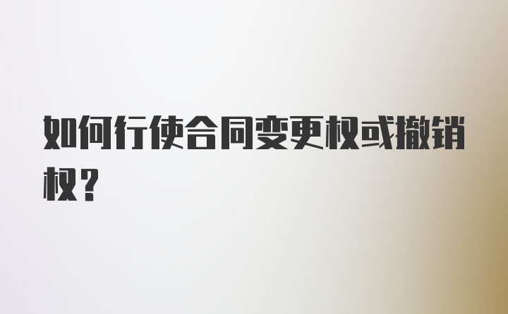 如何行使合同变更权或撤销权？