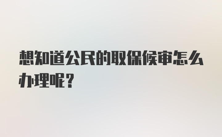 想知道公民的取保候审怎么办理呢？