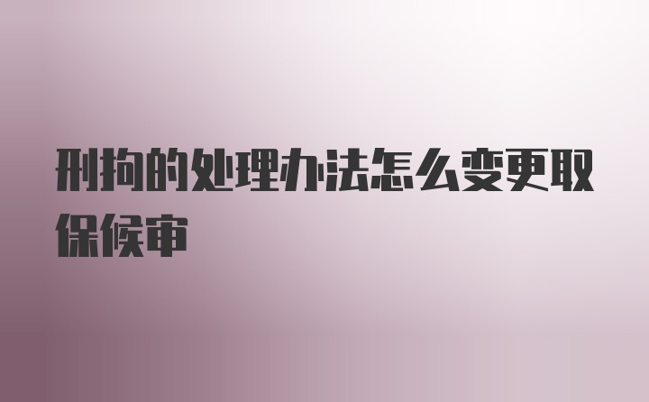 刑拘的处理办法怎么变更取保候审