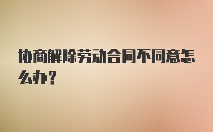 协商解除劳动合同不同意怎么办?