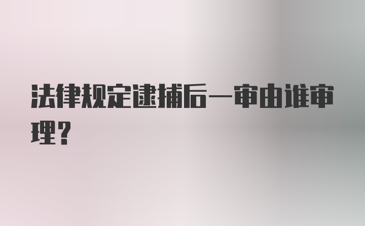 法律规定逮捕后一审由谁审理？