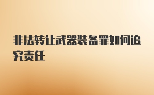 非法转让武器装备罪如何追究责任