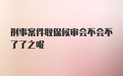 刑事案件取保候审会不会不了了之呢