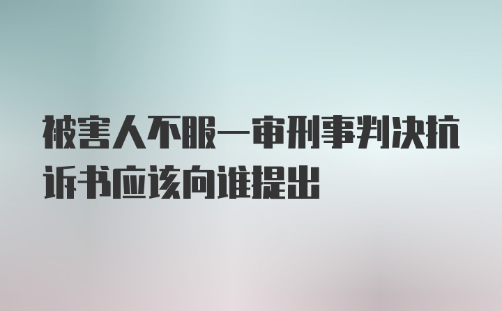 被害人不服一审刑事判决抗诉书应该向谁提出