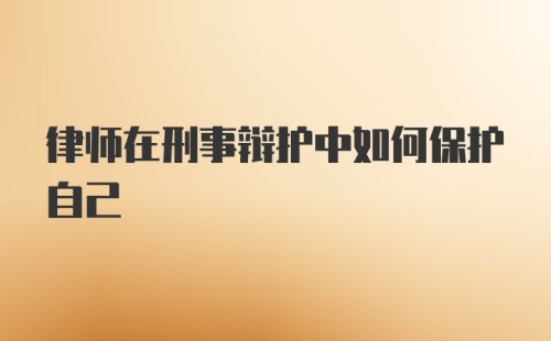 律师在刑事辩护中如何保护自己