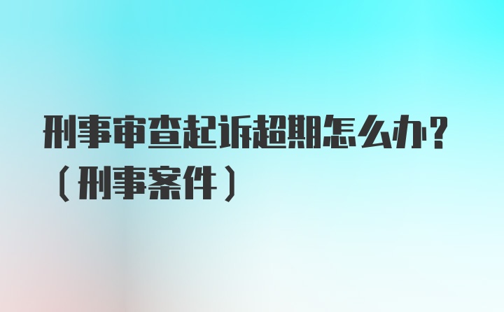 刑事审查起诉超期怎么办？（刑事案件）