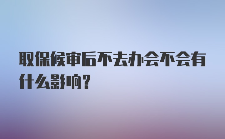 取保候审后不去办会不会有什么影响?