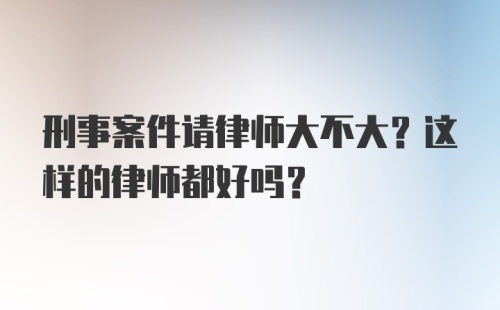 刑事案件请律师大不大？这样的律师都好吗？