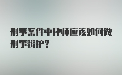 刑事案件中律师应该如何做刑事辩护？