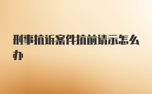 刑事抗诉案件抗前请示怎么办