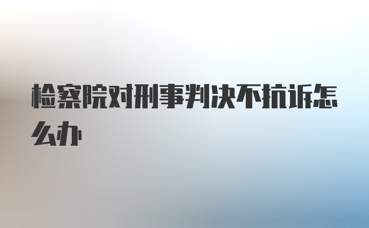 检察院对刑事判决不抗诉怎么办