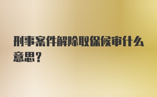 刑事案件解除取保候审什么意思？