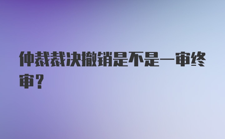 仲裁裁决撤销是不是一审终审？