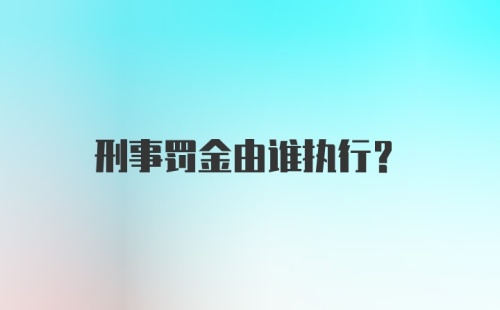 刑事罚金由谁执行？