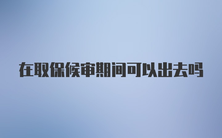 在取保候审期间可以出去吗