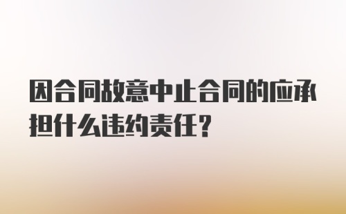 因合同故意中止合同的应承担什么违约责任?